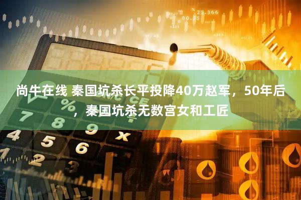 尚牛在线 秦国坑杀长平投降40万赵军，50年后，秦国坑杀无数宫女和工匠