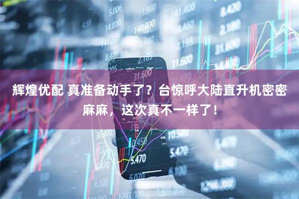 辉煌优配 真准备动手了？台惊呼大陆直升机密密麻麻，这次真不一样了！