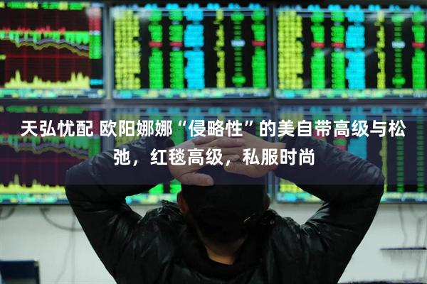 天弘忧配 欧阳娜娜“侵略性”的美自带高级与松弛，红毯高级，私服时尚
