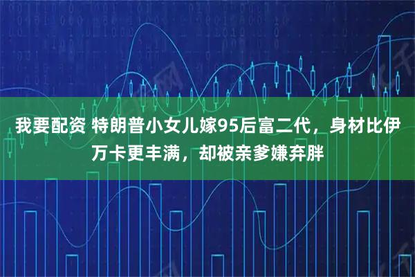 我要配资 特朗普小女儿嫁95后富二代，身材比伊万卡更丰满，却被亲爹嫌弃胖