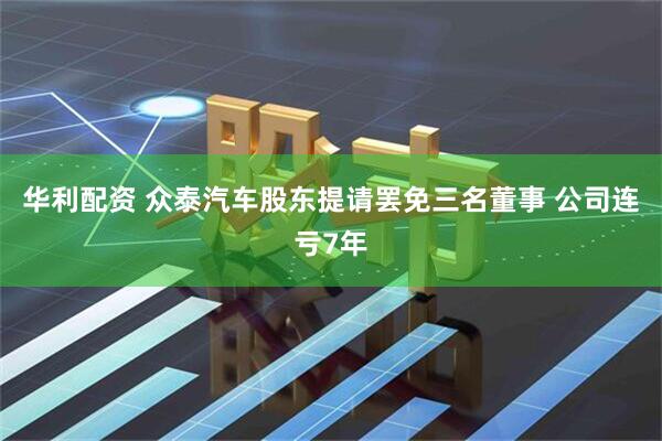 华利配资 众泰汽车股东提请罢免三名董事 公司连亏7年