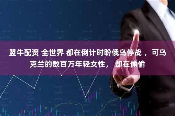 盟牛配资 全世界 都在倒计时盼俄乌停战 ，可乌克兰的数百万年轻女性， 却在偷偷